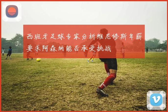 西班牙足球专家分析维尼修斯年薪要求阿森纳能否承受挑战