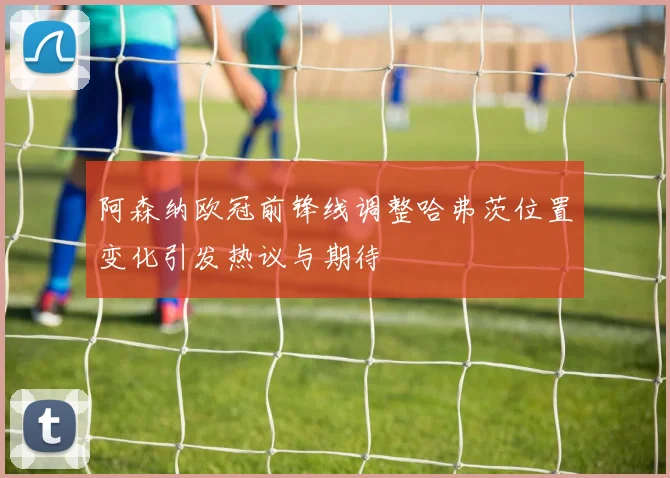 阿森纳欧冠前锋线调整哈弗茨位置变化引发热议与期待