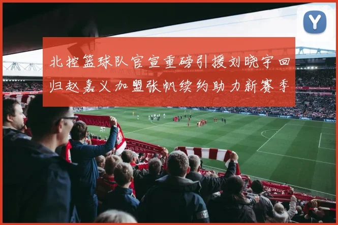 北控篮球队官宣重磅引援刘晓宇回归赵嘉义加盟张帆续约助力新赛季