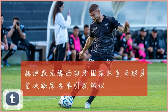 赫伊森无缘西班牙国家队皇马球员首次缺席名单引发热议