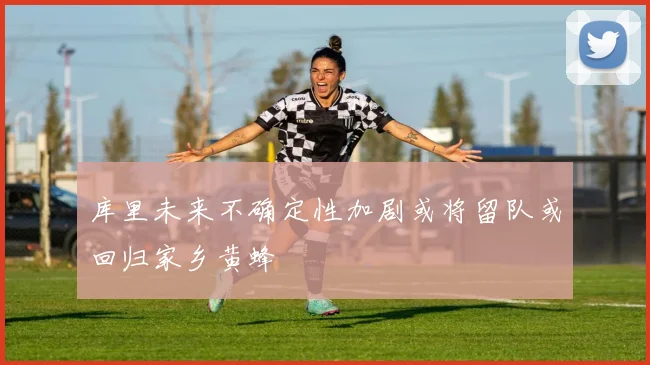 库里未来不确定性加剧或将留队或回归家乡黄蜂
