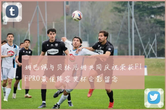 姆巴佩与贝林厄姆共同庆祝荣获FIFPRO最佳阵容奖杯合影留念