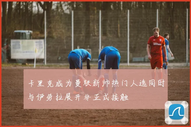 卡里克成为曼联新帅热门人选同时与伊劳拉展开非正式接触