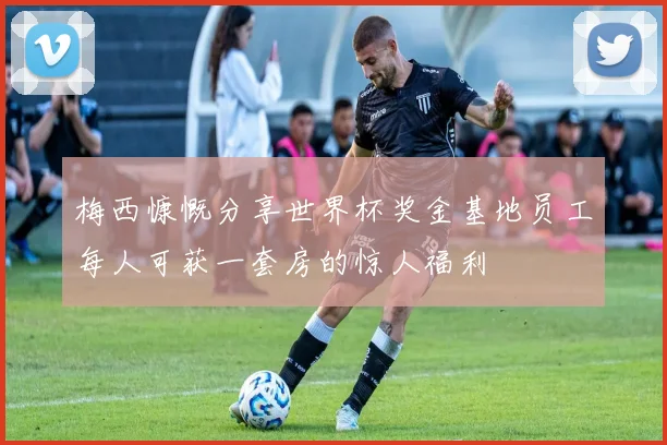 梅西慷慨分享世界杯奖金基地员工每人可获一套房的惊人福利