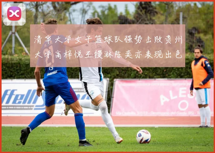 清华大学女子篮球队强势击败贵州大学高梓悦王镘淋陈奕亦表现出色贡献显著