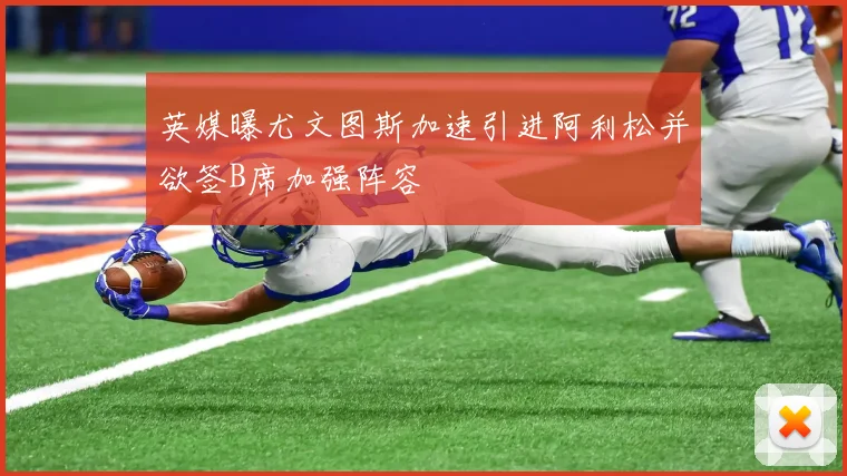 英媒曝尤文图斯加速引进阿利松并欲签B席加强阵容
