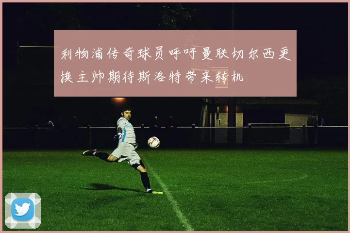利物浦传奇球员呼吁曼联切尔西更换主帅期待斯洛特带来转机