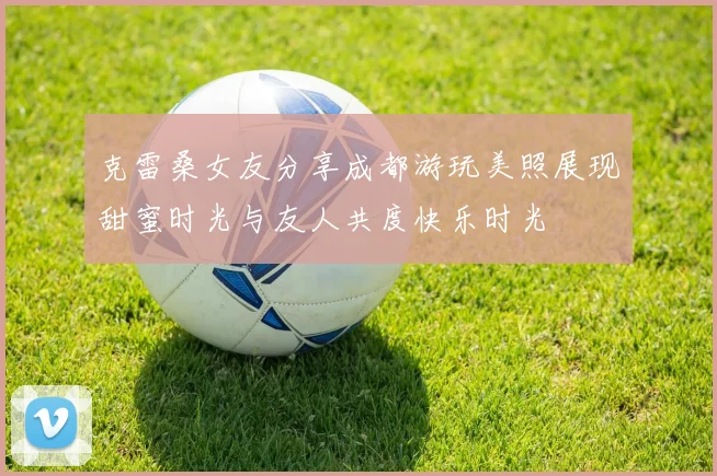 克雷桑女友分享成都游玩美照展现甜蜜时光与友人共度快乐时光