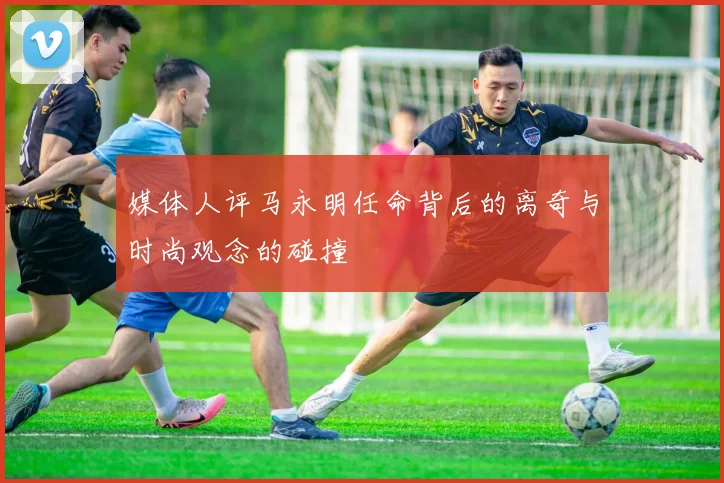媒体人评马永明任命背后的离奇与时尚观念的碰撞