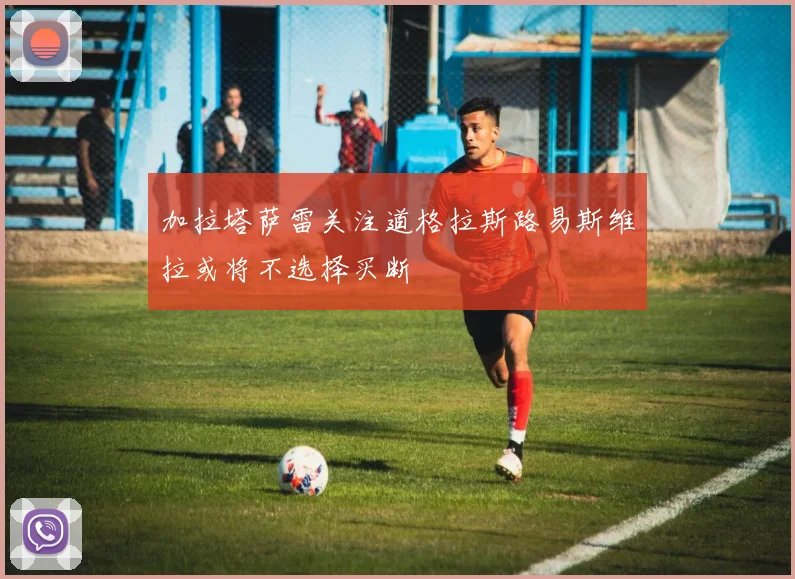 加拉塔萨雷关注道格拉斯路易斯维拉或将不选择买断