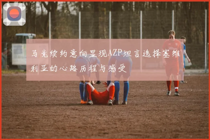 马竞续约意向显现AZP坦言选择塞维利亚的心路历程与感受